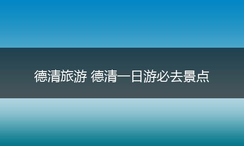 德清旅游 德清一日游必去景点