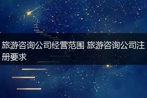 旅游咨询公司经营范围 旅游咨询公司注册要求