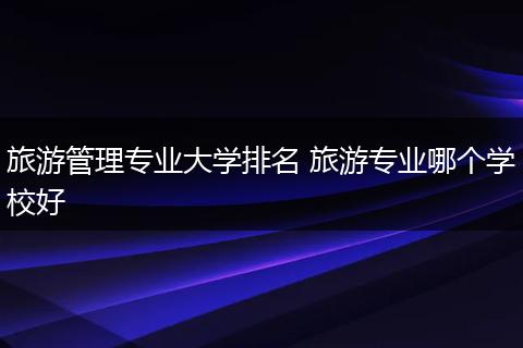 旅游管理专业大学排名 旅游专业哪个学校好