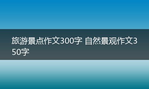 旅游景点作文300字 自然景观作文350字