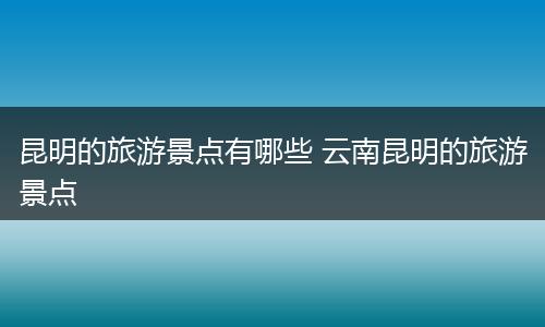 昆明的旅游景点有哪些 云南昆明的旅游景点