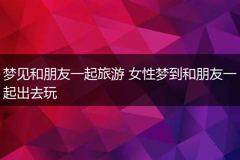 梦见和朋友一起旅游 女性梦到和朋友一起出去玩