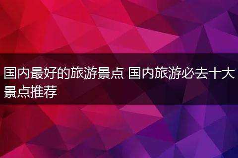 国内最好的旅游景点 国内旅游必去十大景点推荐
