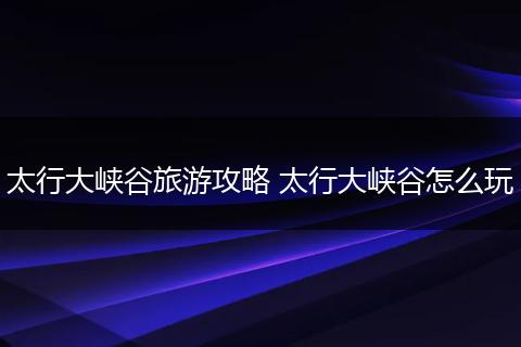 太行大峡谷旅游攻略 太行大峡谷怎么玩