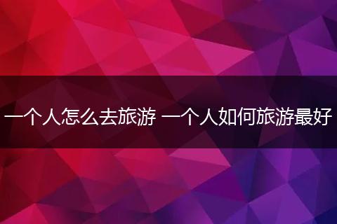一个人怎么去旅游 一个人如何旅游最好