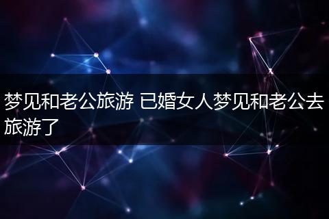梦见和老公旅游 已婚女人梦见和老公去旅游了