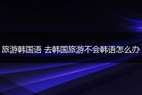 旅游韩国语 去韩国旅游不会韩语怎么办