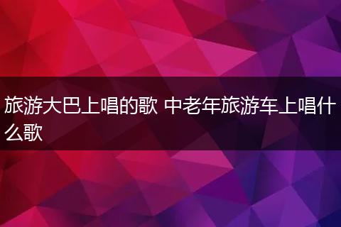 旅游大巴上唱的歌 中老年旅游车上唱什么歌