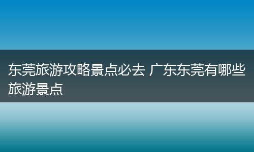 东莞旅游攻略景点必去 广东东莞有哪些旅游景点