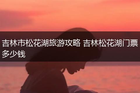 吉林市松花湖旅游攻略 吉林松花湖门票多少钱