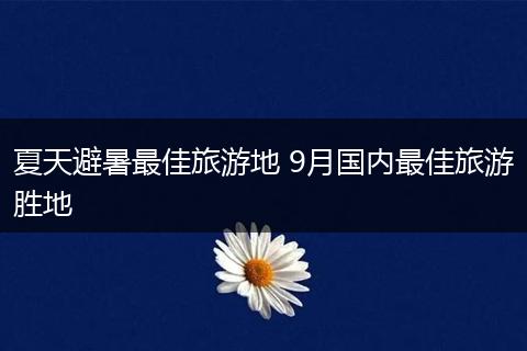 夏天避暑最佳旅游地 9月国内最佳旅游胜地