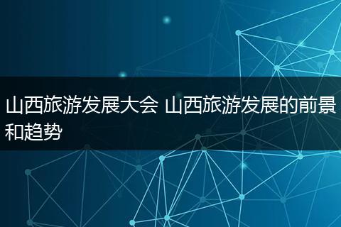 山西旅游发展大会 山西旅游发展的前景和趋势