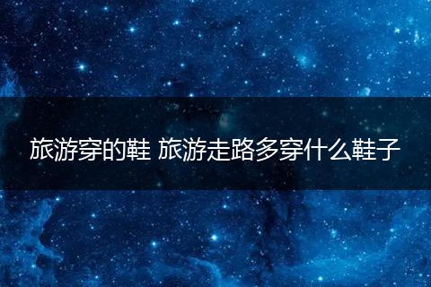 旅游穿的鞋 旅游走路多穿什么鞋子