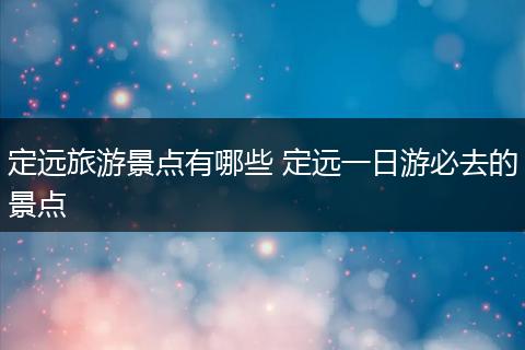 定远旅游景点有哪些 定远一日游必去的景点