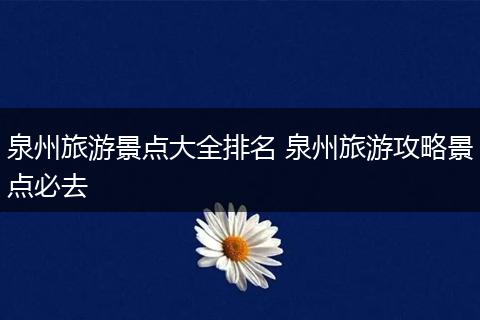 泉州旅游景点大全排名 泉州旅游攻略景点必去