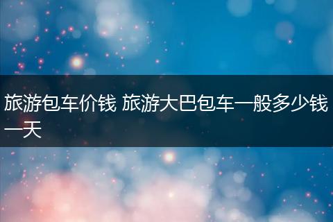 旅游包车价钱 旅游大巴包车一般多少钱一天