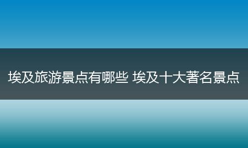 埃及旅游景点有哪些 埃及十大著名景点