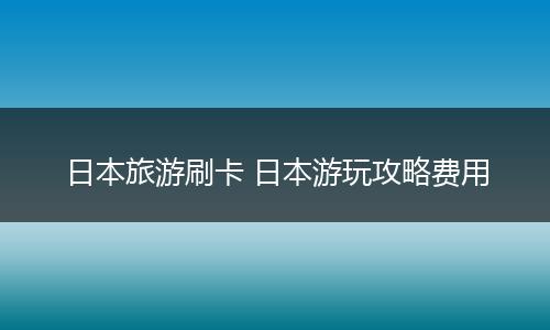 日本旅游刷卡 日本游玩攻略费用
