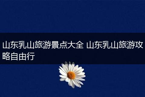 山东乳山旅游景点大全 山东乳山旅游攻略自由行