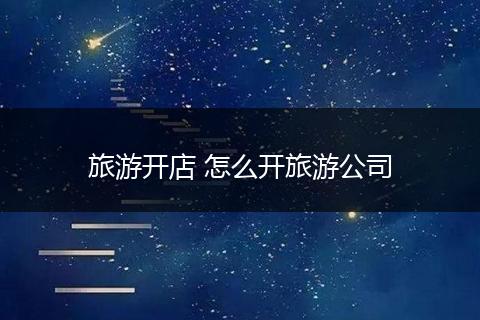 旅游开店 怎么开旅游公司