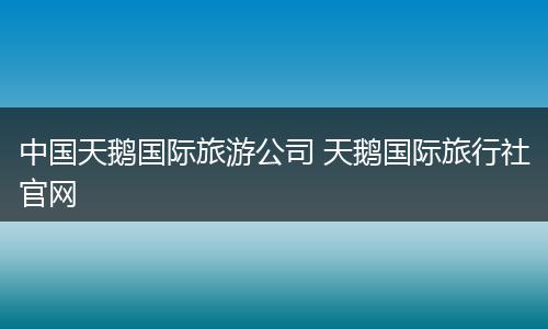 中国天鹅国际旅游公司 天鹅国际旅行社官网