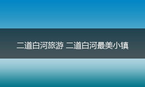 二道白河旅游 二道白河最美小镇