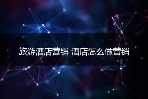 旅游酒店营销 酒店怎么做营销