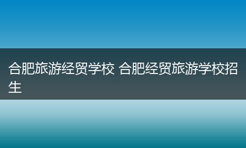 合肥旅游经贸学校 合肥经贸旅游学校招生