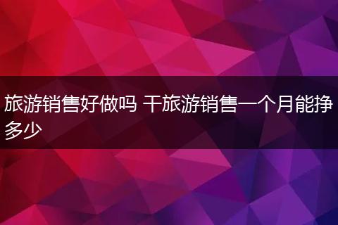 旅游销售好做吗 干旅游销售一个月能挣多少