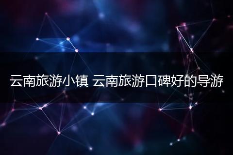 云南旅游小镇 云南旅游口碑好的导游