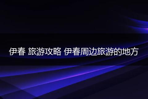 伊春 旅游攻略 伊春周边旅游的地方