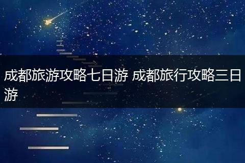成都旅游攻略七日游 成都旅行攻略三日游