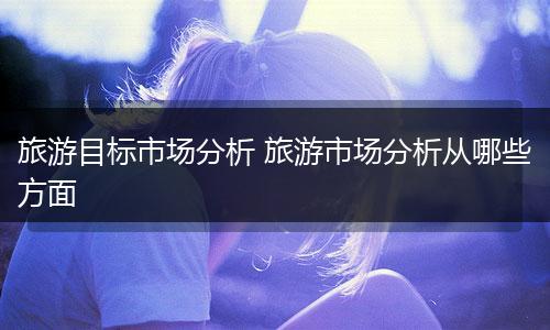 旅游目标市场分析 旅游市场分析从哪些方面