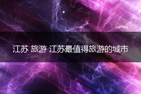江苏 旅游 江苏最值得旅游的城市