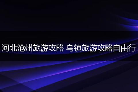河北沧州旅游攻略 乌镇旅游攻略自由行