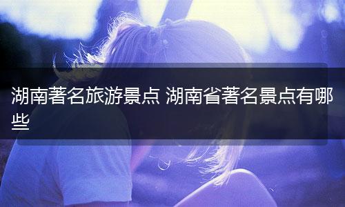 湖南著名旅游景点 湖南省著名景点有哪些
