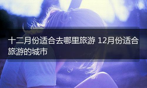 十二月份适合去哪里旅游 12月份适合旅游的城市