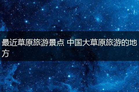 最近草原旅游景点 中国大草原旅游的地方