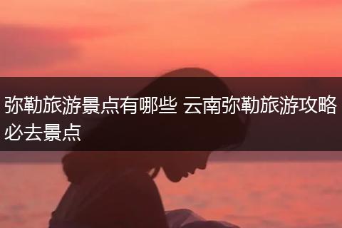 弥勒旅游景点有哪些 云南弥勒旅游攻略必去景点