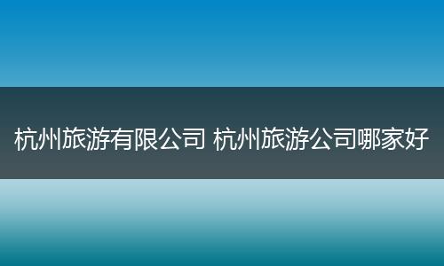 杭州旅游有限公司 杭州旅游公司哪家好