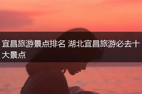宜昌旅游景点排名 湖北宜昌旅游必去十大景点
