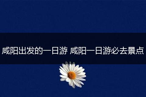 咸阳出发的一日游 咸阳一日游必去景点