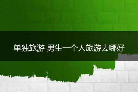 单独旅游 男生一个人旅游去哪好