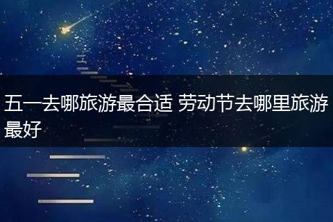 五一去哪旅游最合适 劳动节去哪里旅游最好