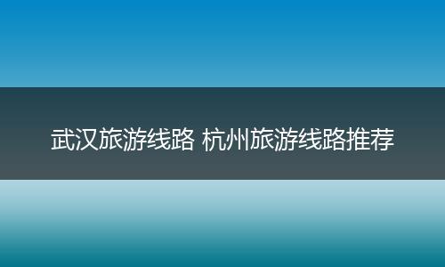 武汉旅游线路 杭州旅游线路推荐