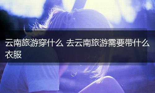 云南旅游穿什么 去云南旅游需要带什么衣服