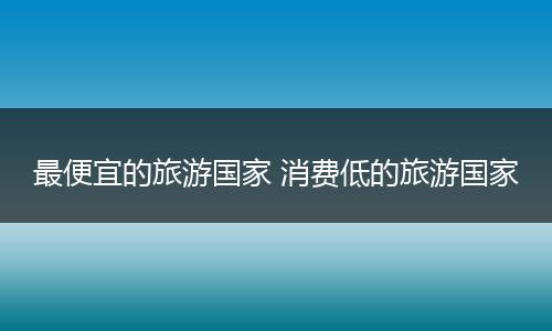 最便宜的旅游国家 消费低的旅游国家