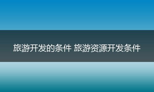 旅游开发的条件 旅游资源开发条件