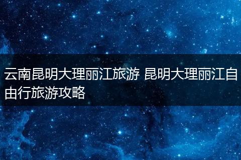 云南昆明大理丽江旅游 昆明大理丽江自由行旅游攻略