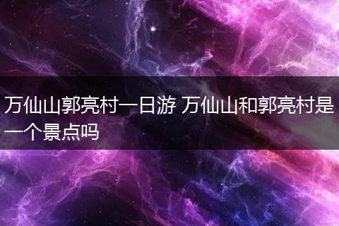 万仙山郭亮村一日游 万仙山和郭亮村是一个景点吗